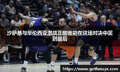 沙萨基与华伦西亚激战正酣谁能在这场对决中笑到最后